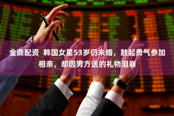金鼎配资  韩国女星53岁仍未婚，鼓起勇气参加相亲，却因男方送的礼物泪崩