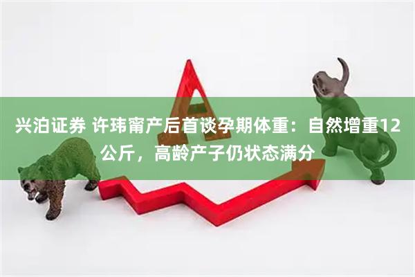 兴泊证券 许玮甯产后首谈孕期体重：自然增重12公斤，高龄产子仍状态满分