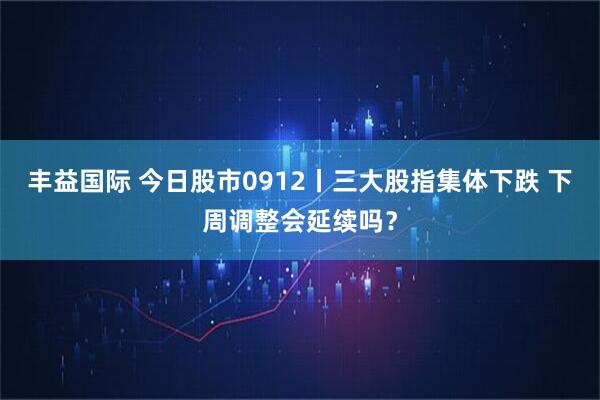 丰益国际 今日股市0912丨三大股指集体下跌 下周调整会延续吗？