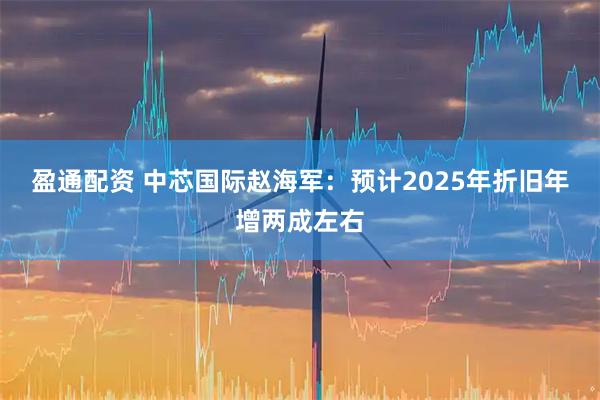 盈通配资 中芯国际赵海军：预计2025年折旧年增两成左右