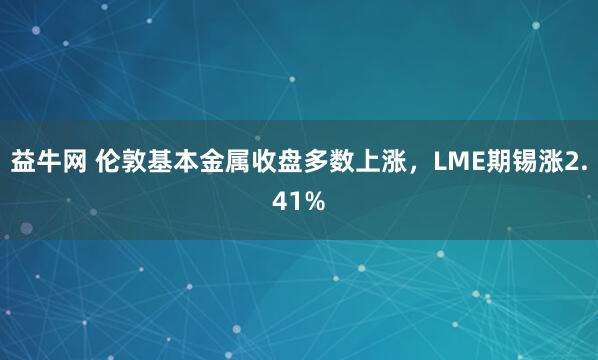 益牛网 伦敦基本金属收盘多数上涨，LME期锡涨2.41%