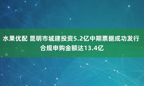 水果优配 昆明市城建投资5.2亿中期票据成功发行 合规申购金额达13.4亿
