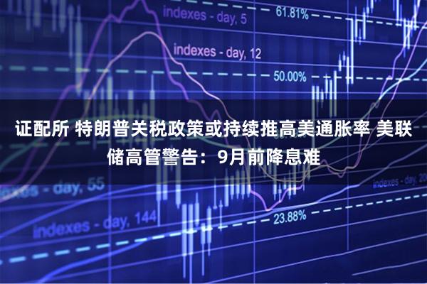 证配所 特朗普关税政策或持续推高美通胀率 美联储高管警告：9月前降息难