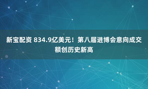 新宝配资 834.9亿美元！第八届进博会意向成交额创历史新高