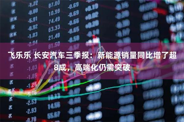 飞乐乐 长安汽车三季报：新能源销量同比增了超8成，高端化仍需突破
