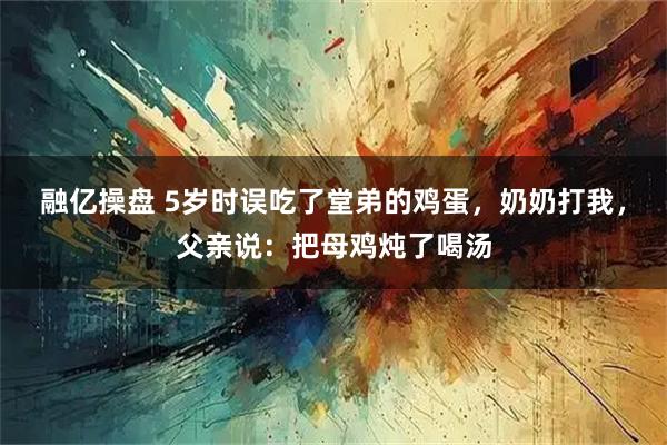 融亿操盘 5岁时误吃了堂弟的鸡蛋，奶奶打我，父亲说：把母鸡炖了喝汤