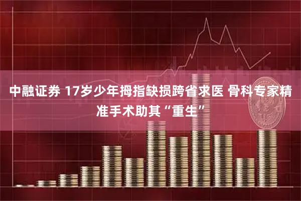 中融证券 17岁少年拇指缺损跨省求医 骨科专家精准手术助其“重生”