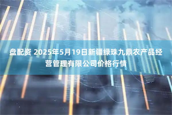 盘配资 2025年5月19日新疆绿珠九鼎农产品经营管理有限公司价格行情