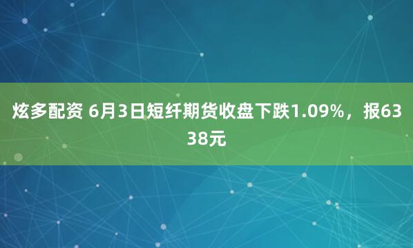 炫多配资 6月3日短纤期货收盘下跌1.09%，报6338元