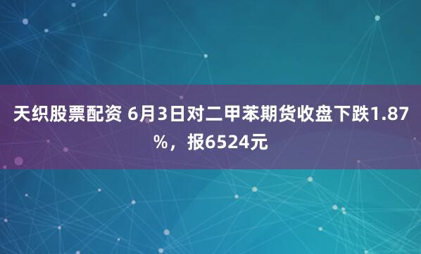 天织股票配资 6月3日对二甲苯期货收盘下跌1.87%，报6524元