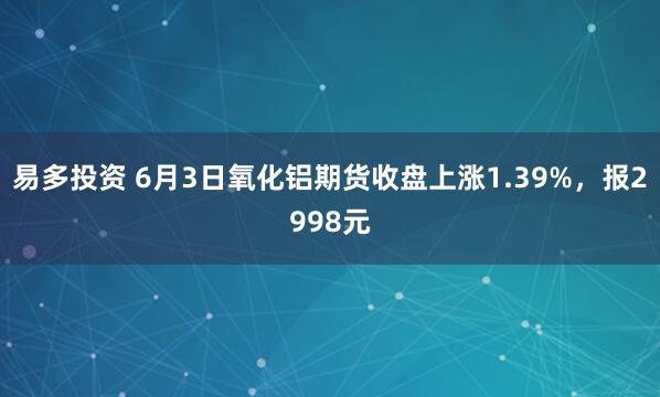 易多投资 6月3日氧化铝期货收盘上涨1.39%，报2998元