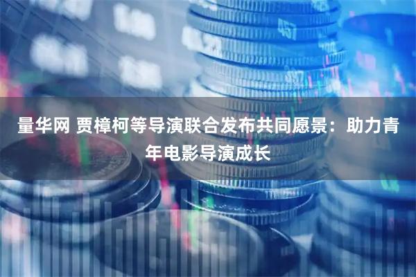 量华网 贾樟柯等导演联合发布共同愿景：助力青年电影导演成长