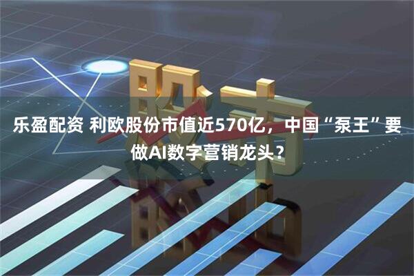 乐盈配资 利欧股份市值近570亿，中国“泵王”要做AI数字营销龙头？