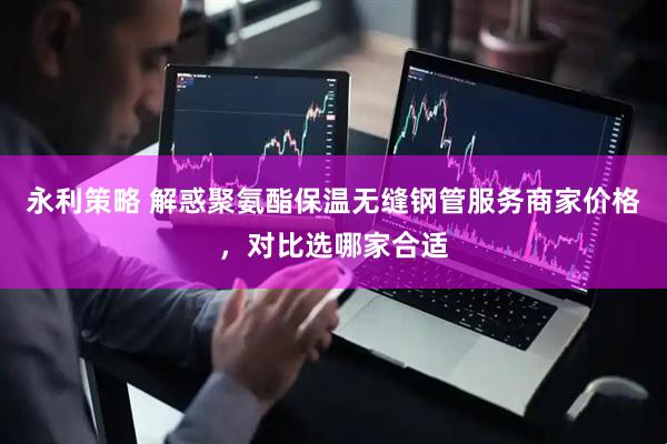 永利策略 解惑聚氨酯保温无缝钢管服务商家价格，对比选哪家合适