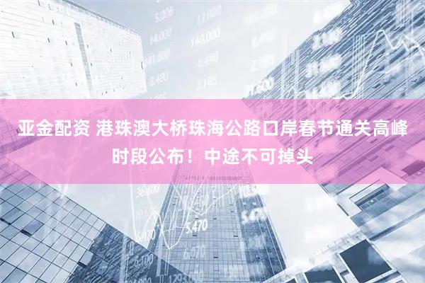 亚金配资 港珠澳大桥珠海公路口岸春节通关高峰时段公布！中途不可掉头
