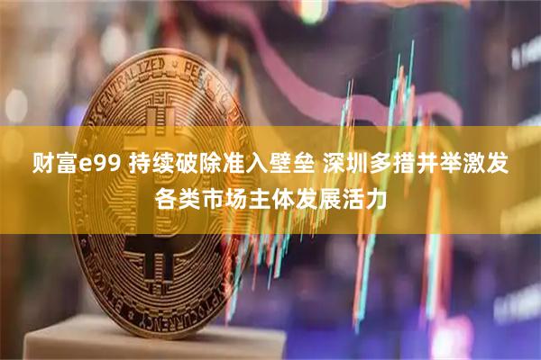 财富e99 持续破除准入壁垒 深圳多措并举激发各类市场主体发展活力