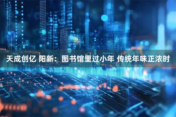 天成创亿 阳新：图书馆里过小年 传统年味正浓时
