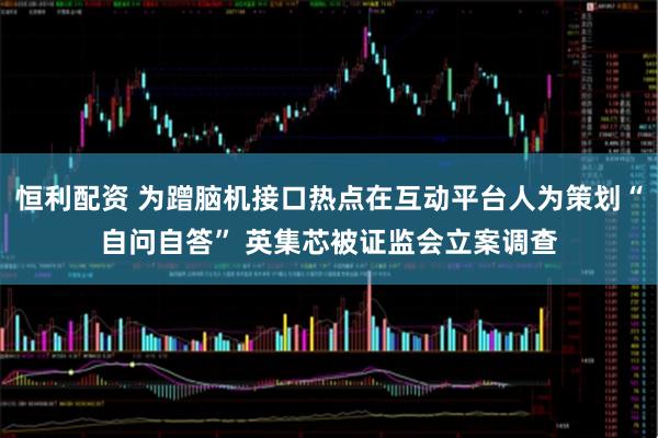 恒利配资 为蹭脑机接口热点在互动平台人为策划“自问自答” 英集芯被证监会立案调查