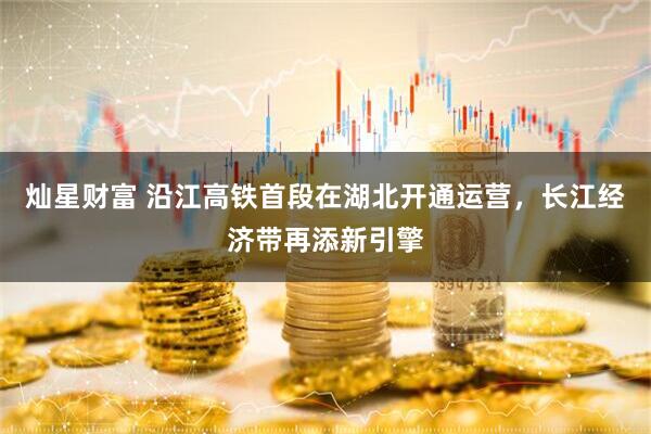 灿星财富 沿江高铁首段在湖北开通运营，长江经济带再添新引擎