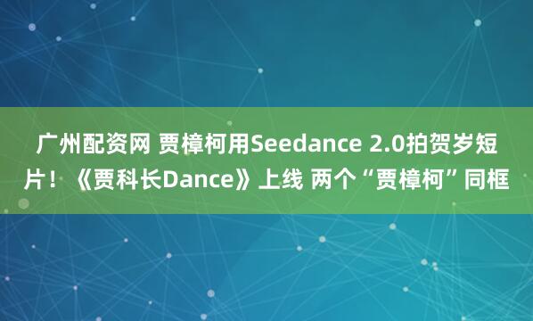 广州配资网 贾樟柯用Seedance 2.0拍贺岁短片！《贾科长Dance》上线 两个“贾樟柯”同框