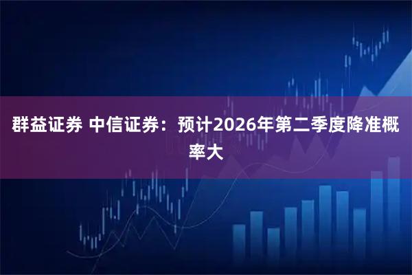 群益证券 中信证券：预计2026年第二季度降准概率大