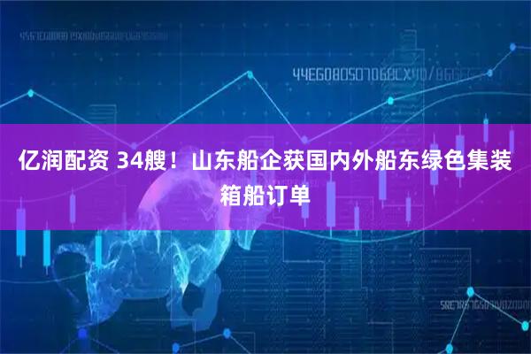 亿润配资 34艘！山东船企获国内外船东绿色集装箱船订单