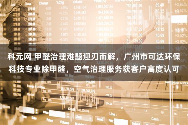 科元网 甲醛治理难题迎刃而解，广州市可达环保科技专业除甲醛，空气治理服务获客户高度认可