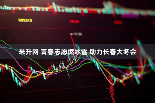米升网 青春志愿燃冰雪 助力长春大冬会
