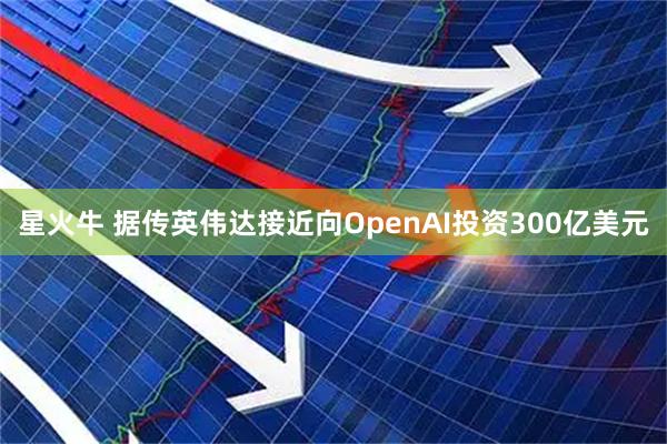 星火牛 据传英伟达接近向OpenAI投资300亿美元