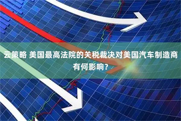 云策略 美国最高法院的关税裁决对美国汽车制造商有何影响？