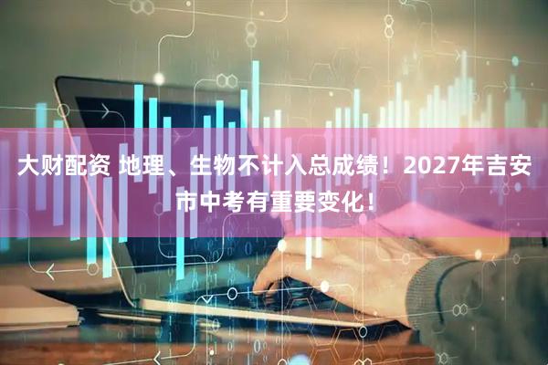 大财配资 地理、生物不计入总成绩！2027年吉安市中考有重要变化！