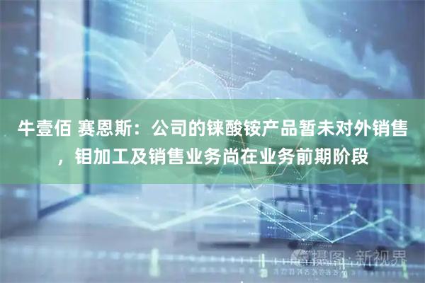 牛壹佰 赛恩斯：公司的铼酸铵产品暂未对外销售，钼加工及销售业务尚在业务前期阶段