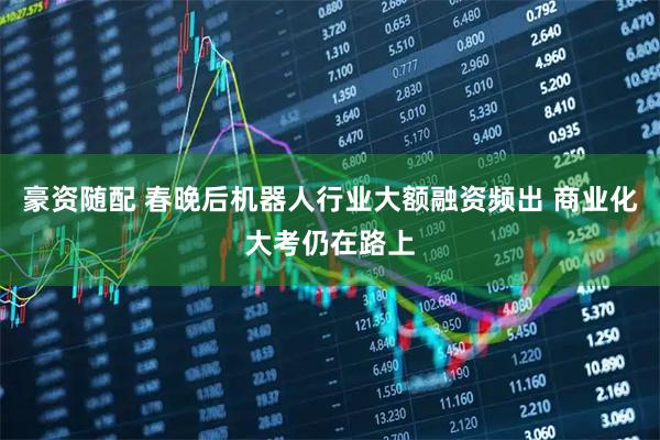 豪资随配 春晚后机器人行业大额融资频出 商业化大考仍在路上