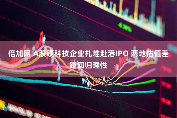倍加网 A股硬科技企业扎堆赴港IPO 两地估值差距回归理性