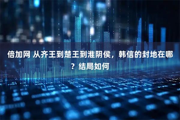 倍加网 从齐王到楚王到淮阴侯，韩信的封地在哪？结局如何