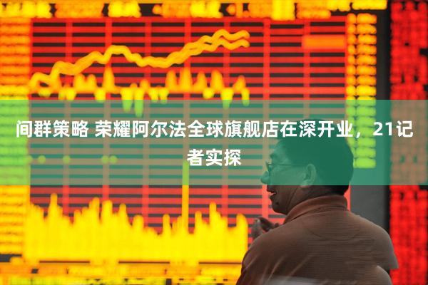 间群策略 荣耀阿尔法全球旗舰店在深开业，21记者实探
