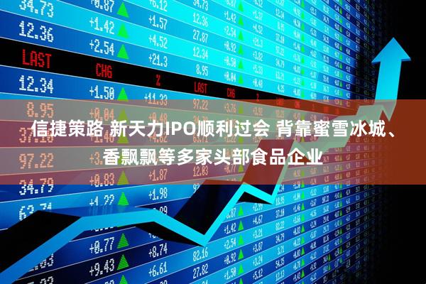 信捷策路 新天力IPO顺利过会 背靠蜜雪冰城、香飘飘等多家头部食品企业
