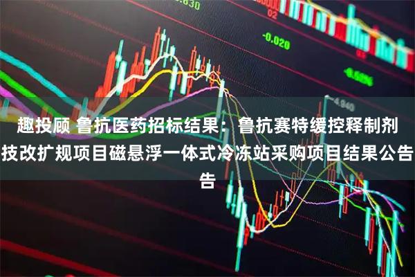 趣投顾 鲁抗医药招标结果：鲁抗赛特缓控释制剂技改扩规项目磁悬浮一体式冷冻站采购项目结果公告