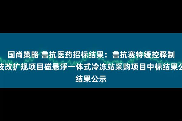 国尚策略 鲁抗医药招标结果：鲁抗赛特缓控释制剂技改扩规项目磁悬浮一体式冷冻站采购项目中标结果公示