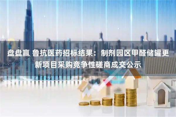 盘盘赢 鲁抗医药招标结果：制剂园区甲醛储罐更新项目采购竞争性磋商成交公示