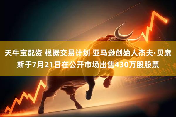 天牛宝配资 根据交易计划 亚马逊创始人杰夫·贝索斯于7月21日在公开市场出售430万股股票