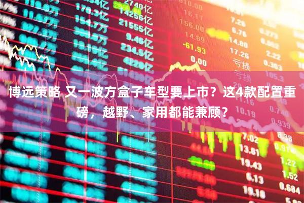 博远策略 又一波方盒子车型要上市？这4款配置重磅，越野、家用都能兼顾？